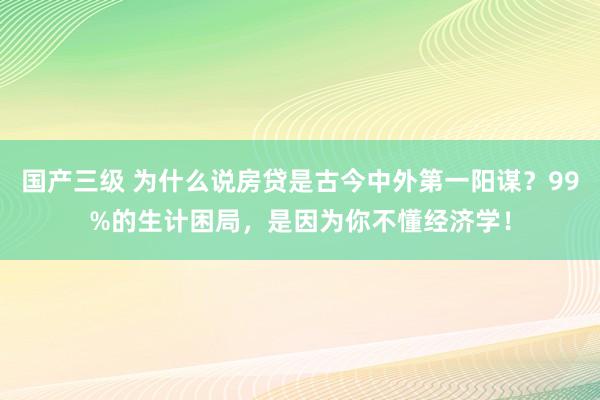 国产三级 为什么说房贷是古今中外第一阳谋？99%的生计困局，是因为你不懂经济学！