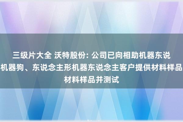 三级片大全 沃特股份: 公司已向相助机器东说念主、机器狗、东说念主形机器东说念主客户提供材料样品并测试