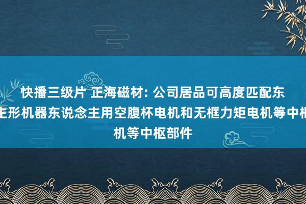 快播三级片 正海磁材: 公司居品可高度匹配东说念主形机器东说念主用空腹杯电机和无框力矩电机等中枢部件