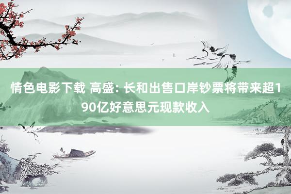 情色电影下载 高盛: 长和出售口岸钞票将带来超190亿好意思元现款收入