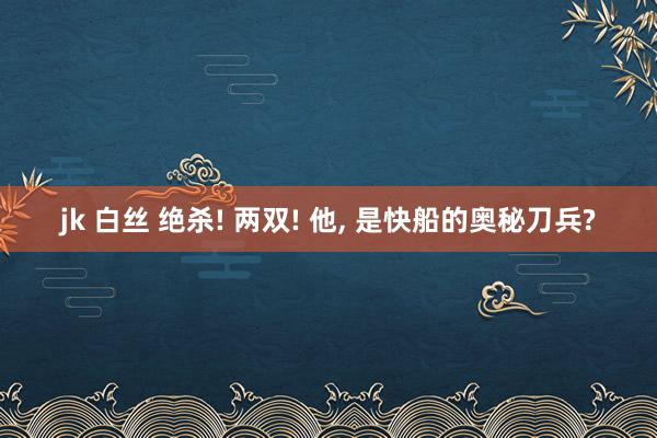 jk 白丝 绝杀! 两双! 他, 是快船的奥秘刀兵?