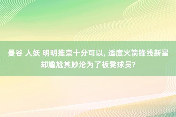 曼谷 人妖 明明推崇十分可以, 适度火箭锋线新星却尴尬其妙沦为了板凳球员?