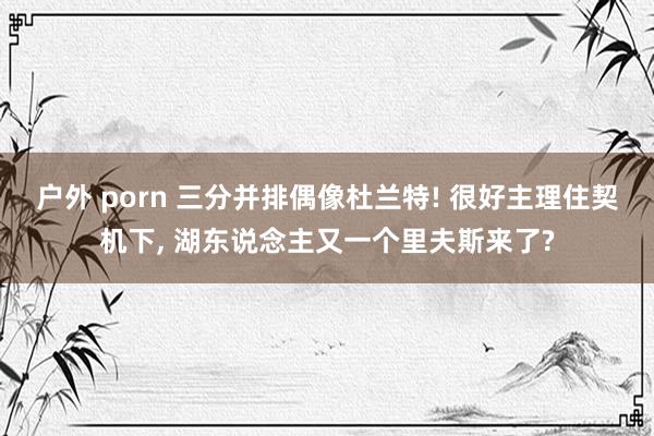 户外 porn 三分并排偶像杜兰特! 很好主理住契机下, 湖东说念主又一个里夫斯来了?