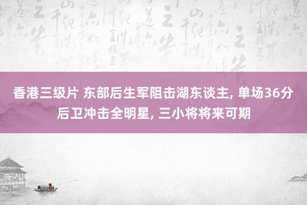 香港三级片 东部后生军阻击湖东谈主, 单场36分后卫冲击全明星, 三小将将来可期