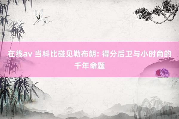 在线av 当科比碰见勒布朗: 得分后卫与小时尚的千年命题
