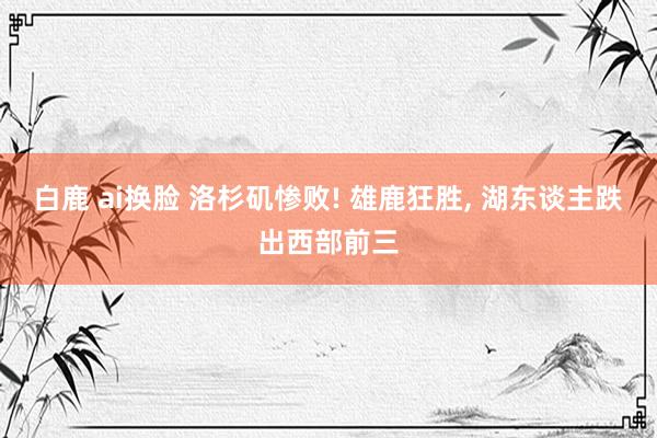 白鹿 ai换脸 洛杉矶惨败! 雄鹿狂胜, 湖东谈主跌出西部前三