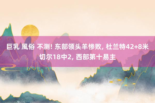 巨乳 風俗 不测! 东部领头羊惨败, 杜兰特42+8米切尔18中2, 西部第十易主