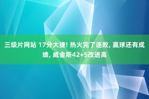 三级片网站 17分大捷! 热火完了连败, 赢球还有成绩, 威金斯42+5改进高