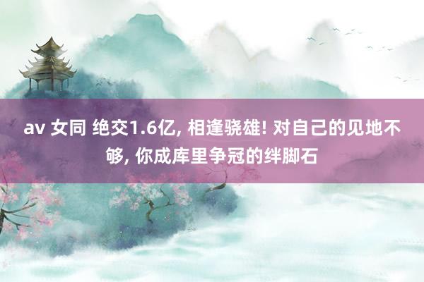 av 女同 绝交1.6亿, 相逢骁雄! 对自己的见地不够, 你成库里争冠的绊脚石