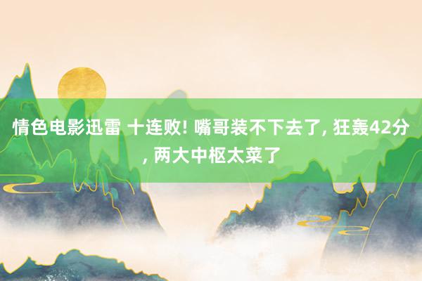 情色电影迅雷 十连败! 嘴哥装不下去了, 狂轰42分, 两大中枢太菜了