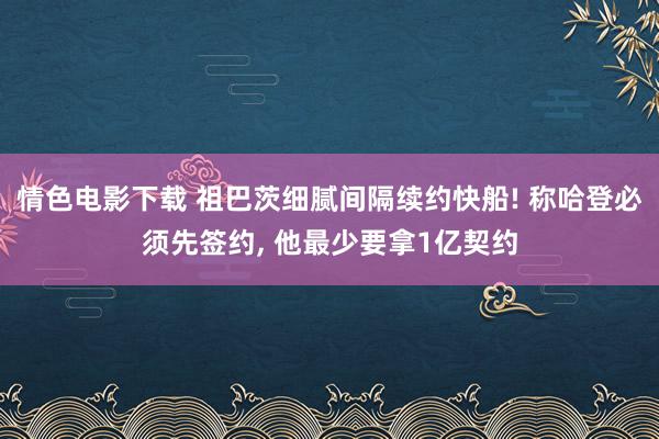 情色电影下载 祖巴茨细腻间隔续约快船! 称哈登必须先签约, 他最少要拿1亿契约