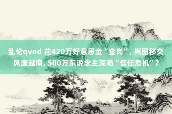 乱伦qvod 花420万好意思金“查岗”, 舆图移交风靡越南, 500万东说念主深陷“信任危机”?