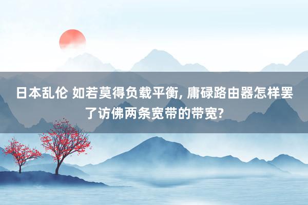 日本乱伦 如若莫得负载平衡, 庸碌路由器怎样罢了访佛两条宽带的带宽?
