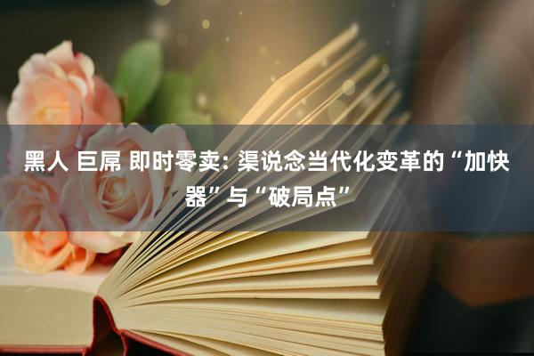 黑人 巨屌 即时零卖: 渠说念当代化变革的“加快器”与“破局点”