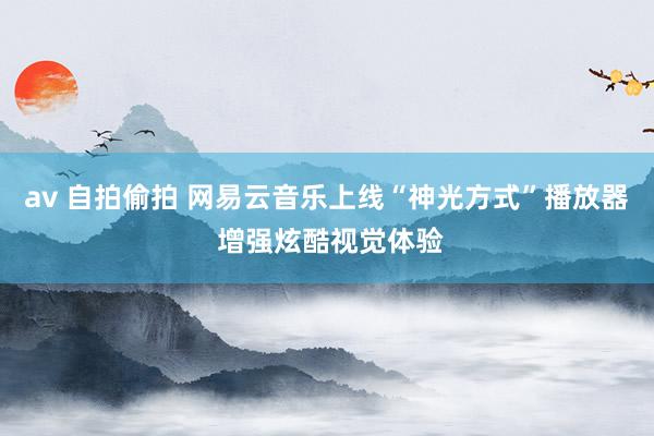 av 自拍偷拍 网易云音乐上线“神光方式”播放器 增强炫酷视觉体验