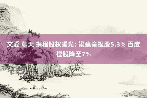 文爱 聊天 携程股权曝光: 梁建章捏股5.3% 百度捏股降至7%
