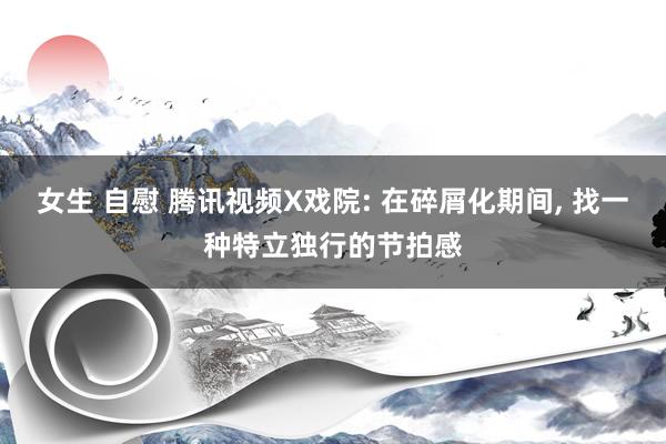 女生 自慰 腾讯视频X戏院: 在碎屑化期间, 找一种特立独行的节拍感