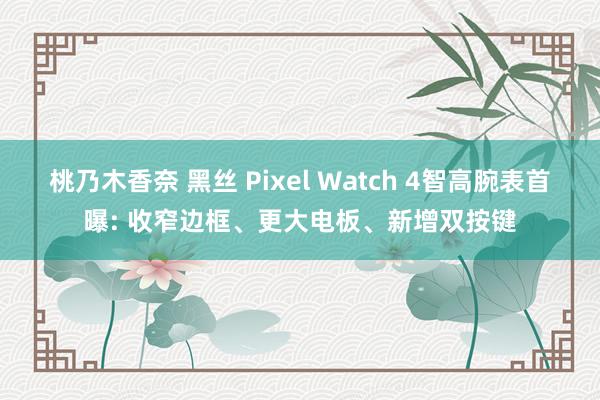 桃乃木香奈 黑丝 Pixel Watch 4智高腕表首曝: 收窄边框、更大电板、新增双按键