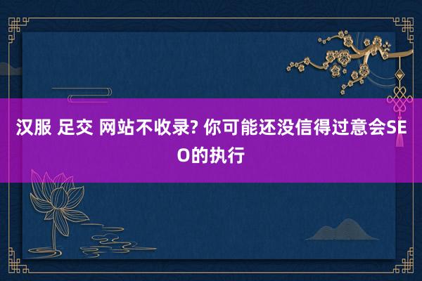 汉服 足交 网站不收录? 你可能还没信得过意会SEO的执行