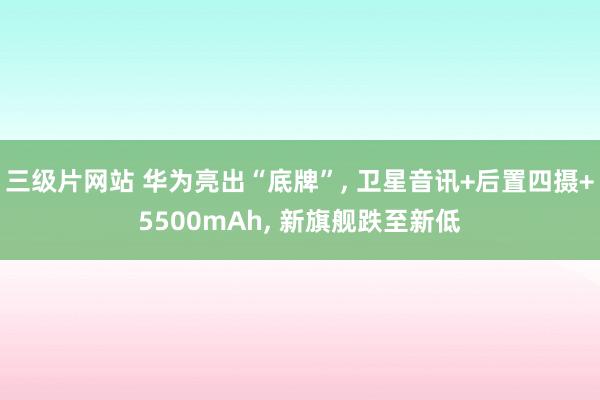 三级片网站 华为亮出“底牌”, 卫星音讯+后置四摄+5500mAh, 新旗舰跌至新低