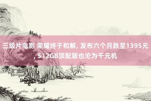 三级片电影 荣耀终于和解, 发布六个月跌至1395元, 512GB顶配版也沦为千元机