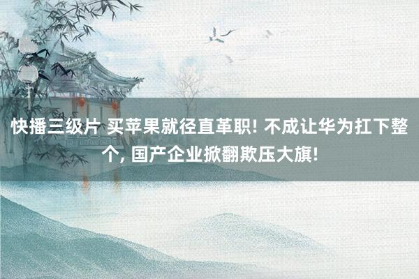 快播三级片 买苹果就径直革职! 不成让华为扛下整个, 国产企业掀翻欺压大旗!