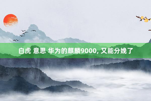 白虎 意思 华为的麒麟9000, 又能分娩了