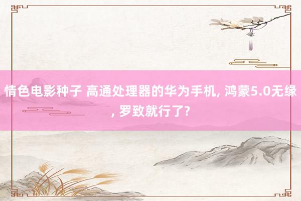 情色电影种子 高通处理器的华为手机, 鸿蒙5.0无缘, 罗致就行了?