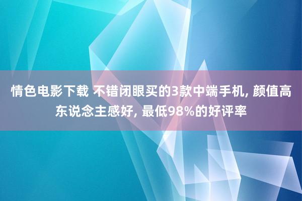 情色电影下载 不错闭眼买的3款中端手机, 颜值高东说念主感好, 最低98%的好评率