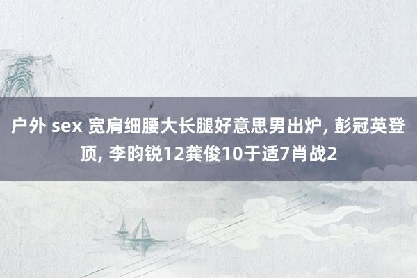 户外 sex 宽肩细腰大长腿好意思男出炉, 彭冠英登顶, 李昀锐12龚俊10于适7肖战2