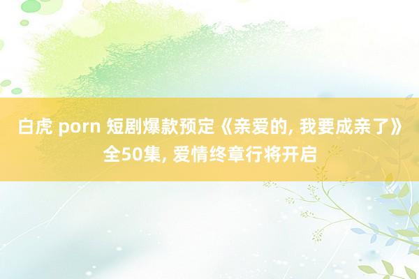 白虎 porn 短剧爆款预定《亲爱的, 我要成亲了》全50集, 爱情终章行将开启