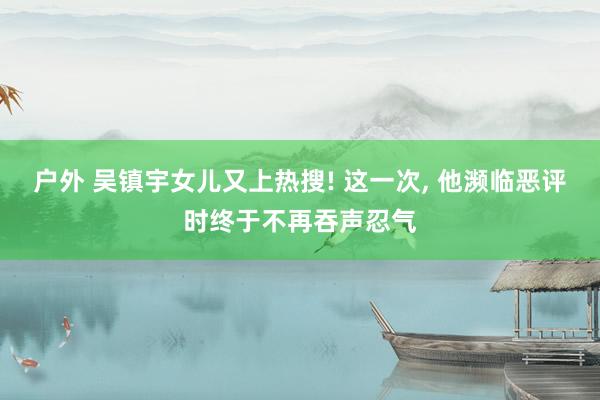 户外 吴镇宇女儿又上热搜! 这一次, 他濒临恶评时终于不再吞声忍气