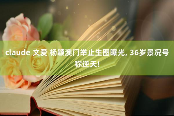 claude 文爱 杨颖澳门举止生图曝光, 36岁景况号称逆天!