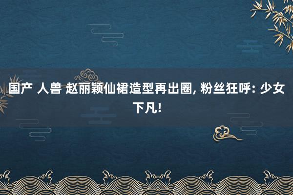 国产 人兽 赵丽颖仙裙造型再出圈, 粉丝狂呼: 少女下凡!