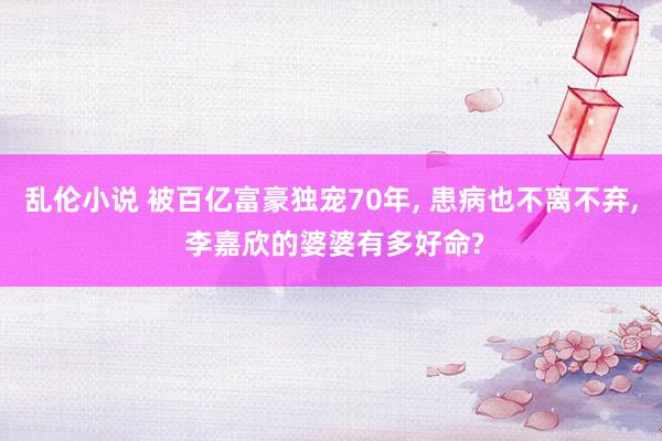 乱伦小说 被百亿富豪独宠70年, 患病也不离不弃, 李嘉欣的婆婆有多好命?