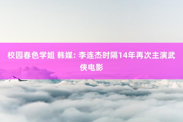 校园春色学姐 韩媒: 李连杰时隔14年再次主演武侠电影