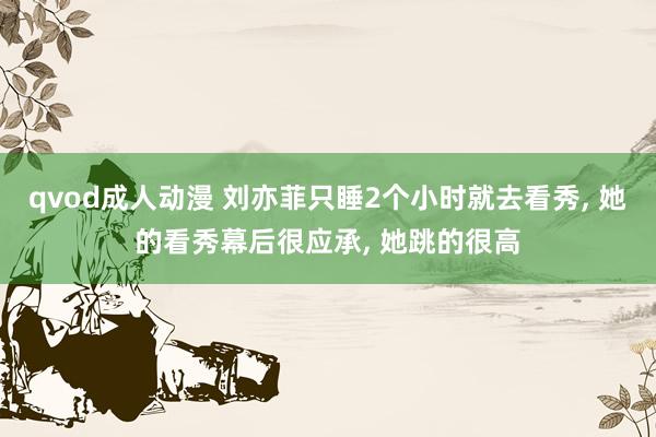 qvod成人动漫 刘亦菲只睡2个小时就去看秀, 她的看秀幕后很应承, 她跳的很高