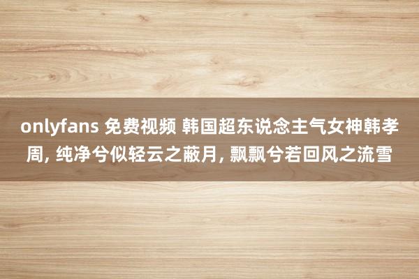 onlyfans 免费视频 韩国超东说念主气女神韩孝周, 纯净兮似轻云之蔽月, 飘飘兮若回风之流雪