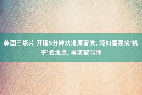韩国三级片 开播5分钟劝退原著党, 姬如雪强摘‘桃子’名地点, 导演被骂惨