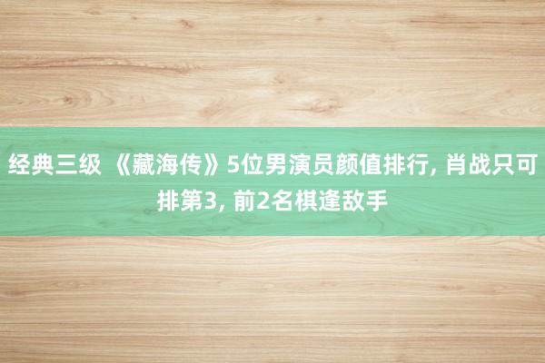 经典三级 《藏海传》5位男演员颜值排行, 肖战只可排第3, 前2名棋逢敌手