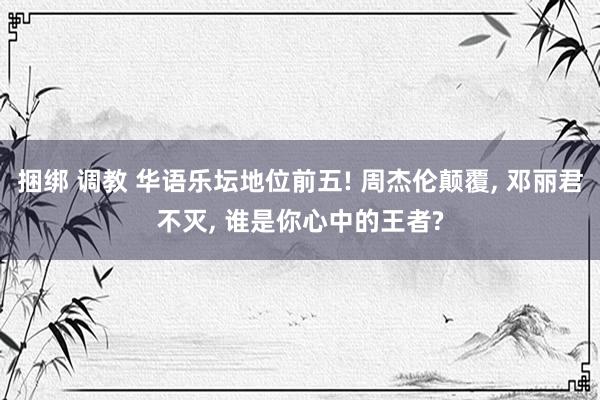 捆绑 调教 华语乐坛地位前五! 周杰伦颠覆, 邓丽君不灭, 谁是你心中的王者?