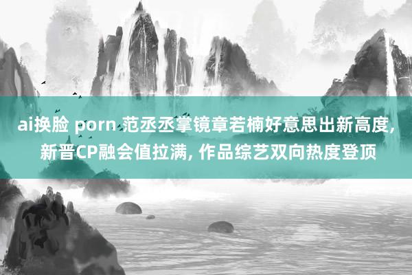 ai换脸 porn 范丞丞掌镜章若楠好意思出新高度, 新晋CP融会值拉满, 作品综艺双向热度登顶
