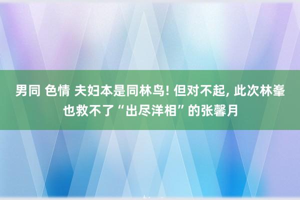 男同 色情 夫妇本是同林鸟! 但对不起, 此次林峯也救不了“出尽洋相”的张馨月