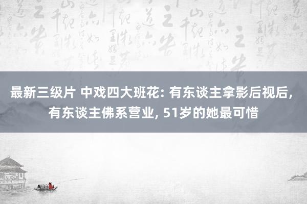 最新三级片 中戏四大班花: 有东谈主拿影后视后, 有东谈主佛系营业, 51岁的她最可惜