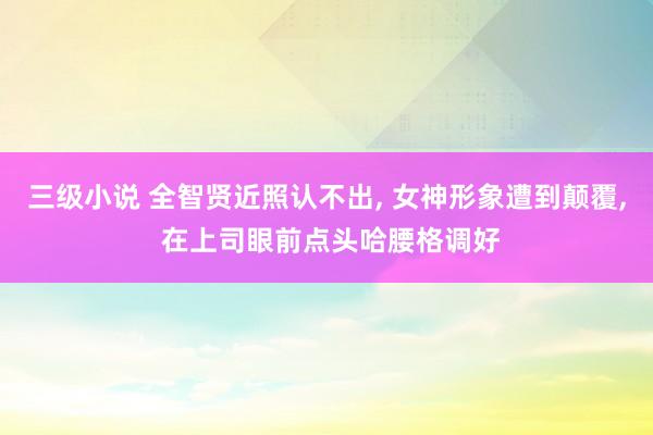 三级小说 全智贤近照认不出, 女神形象遭到颠覆, 在上司眼前点头哈腰格调好
