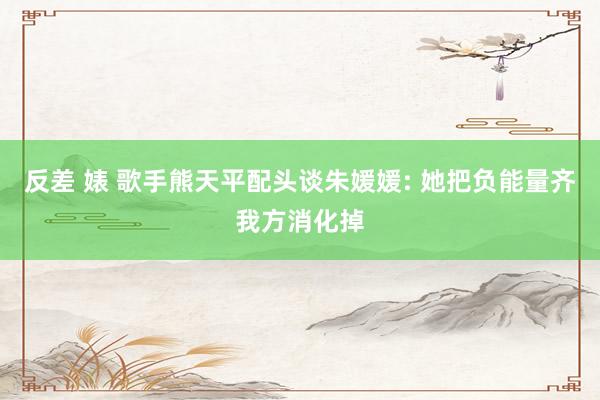 反差 婊 歌手熊天平配头谈朱媛媛: 她把负能量齐我方消化掉
