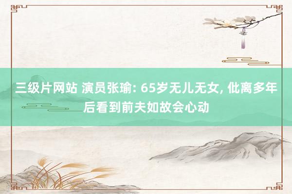 三级片网站 演员张瑜: 65岁无儿无女, 仳离多年后看到前夫如故会心动