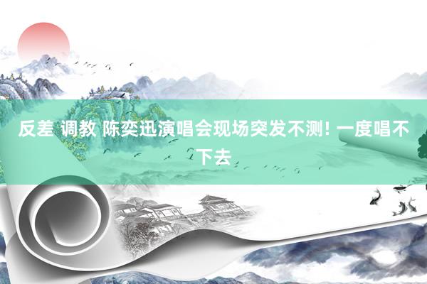 反差 调教 陈奕迅演唱会现场突发不测! 一度唱不下去