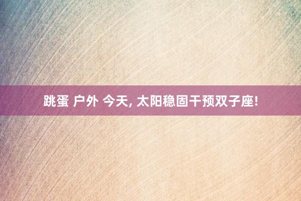 跳蛋 户外 今天, 太阳稳固干预双子座!