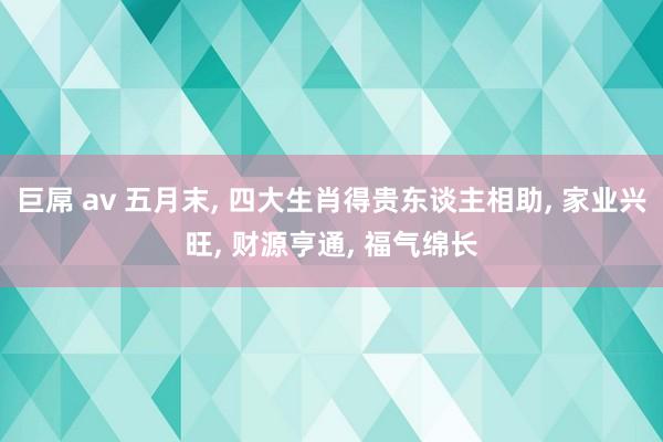 巨屌 av 五月末, 四大生肖得贵东谈主相助, 家业兴旺, 财源亨通, 福气绵长